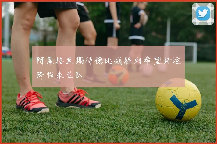 阿莱格里期待德比战胜利希望好运降临米兰队