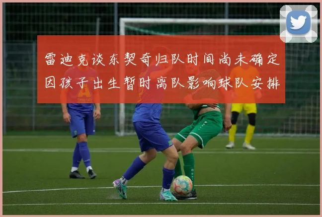 雷迪克谈东契奇归队时间尚未确定因孩子出生暂时离队影响球队安排