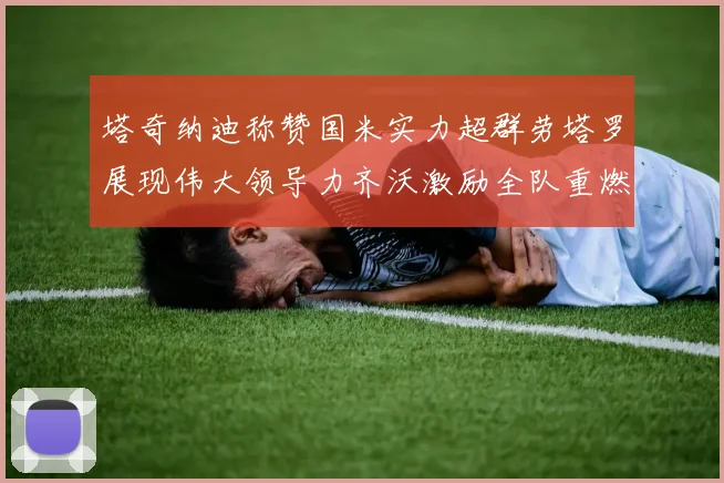 塔奇纳迪称赞国米实力超群劳塔罗展现伟大领导力齐沃激励全队重燃斗志