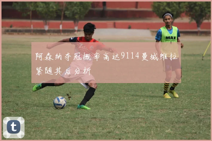 阿森纳夺冠概率高达9114曼城维拉紧随其后分析