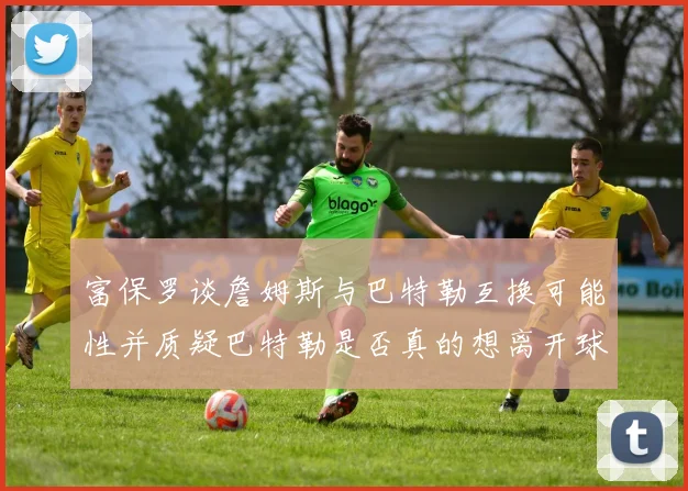 富保罗谈詹姆斯与巴特勒互换可能性并质疑巴特勒是否真的想离开球队