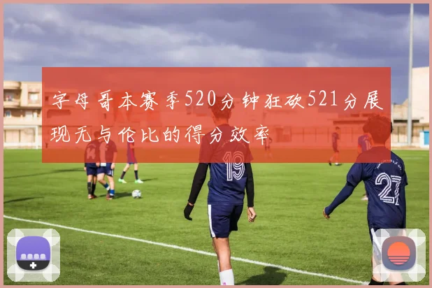 字母哥本赛季520分钟狂砍521分展现无与伦比的得分效率