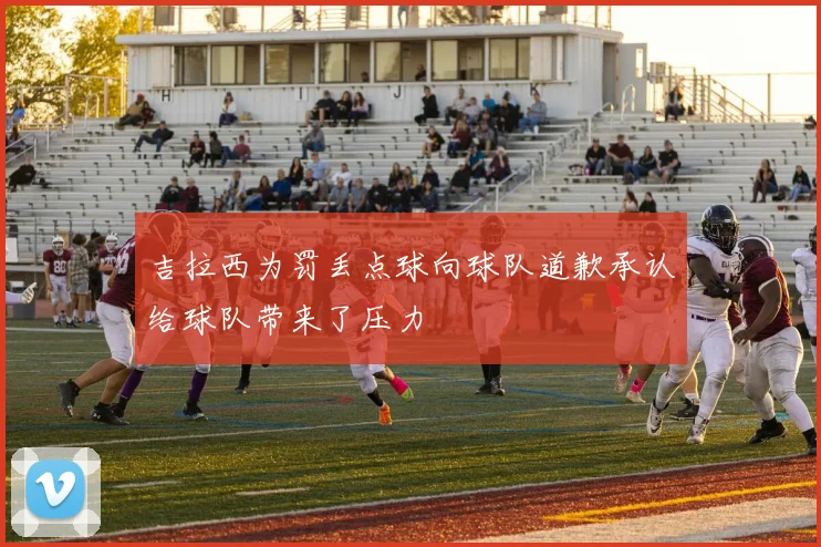 吉拉西为罚丢点球向球队道歉承认给球队带来了压力