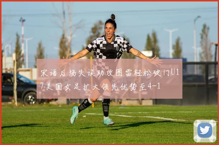 宋语后场失误助攻图雷轻松破门U17美国女足扩大领先优势至4-1
